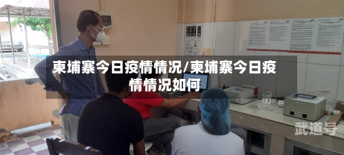 柬埔寨今日疫情情况/柬埔寨今日疫情情况如何