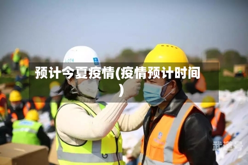 预计今夏疫情(疫情预计时间)