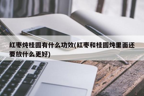 红枣炖桂圆有什么功效(红枣和桂圆炖里面还要放什么更好)