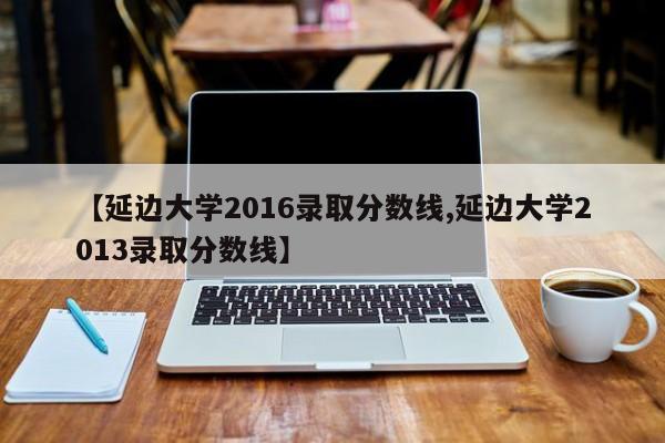 【延边大学2016录取分数线,延边大学2013录取分数线】