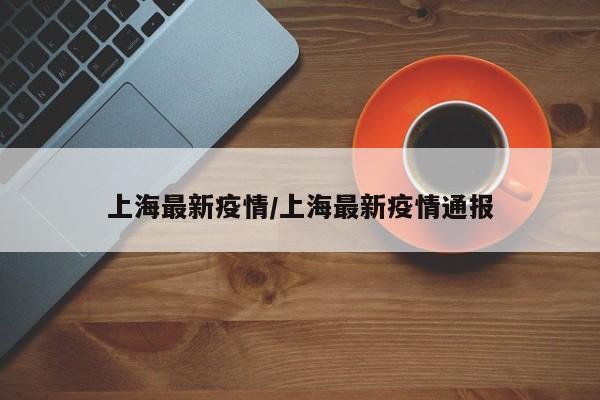 上海最新疫情/上海最新疫情通报