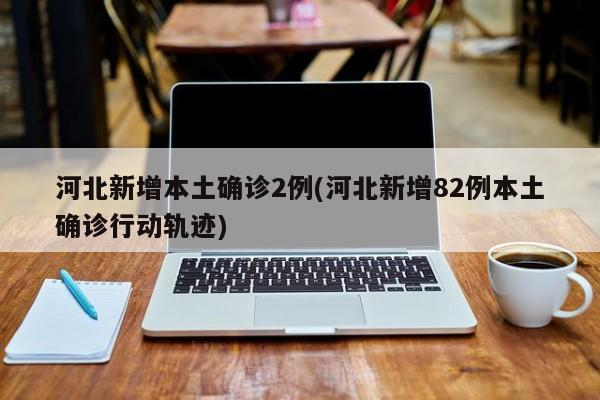 河北新增本土确诊2例(河北新增82例本土确诊行动轨迹)