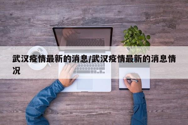 武汉疫情最新的消息/武汉疫情最新的消息情况
