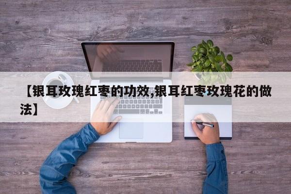 【银耳玫瑰红枣的功效,银耳红枣玫瑰花的做法】