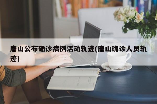 唐山公布确诊病例活动轨迹(唐山确诊人员轨迹)