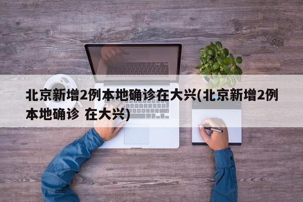 北京新增2例本地确诊在大兴(北京新增2例本地确诊 在大兴)