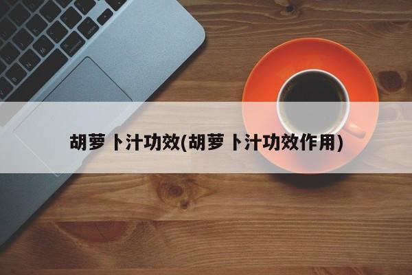 胡萝卜汁功效(胡萝卜汁功效作用)