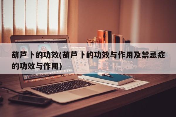 葫芦卜的功效(葫芦卜的功效与作用及禁忌症的功效与作用)