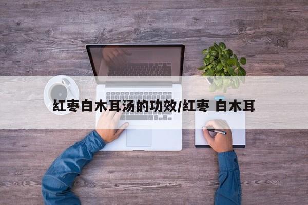 红枣白木耳汤的功效/红枣 白木耳