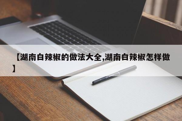 【湖南白辣椒的做法大全,湖南白辣椒怎样做】