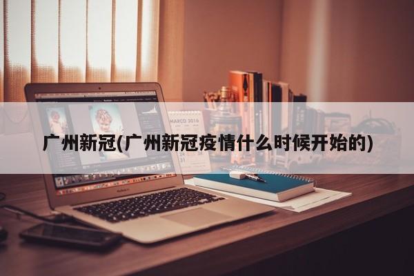 广州新冠(广州新冠疫情什么时候开始的)