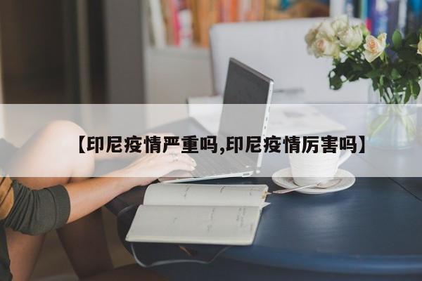 【印尼疫情严重吗,印尼疫情厉害吗】