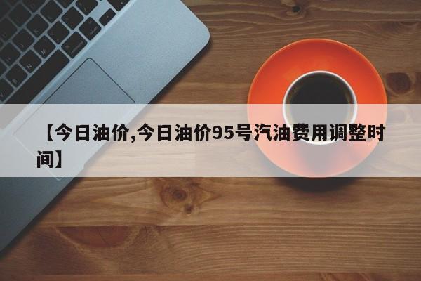 【今日油价,今日油价95号汽油费用调整时间】