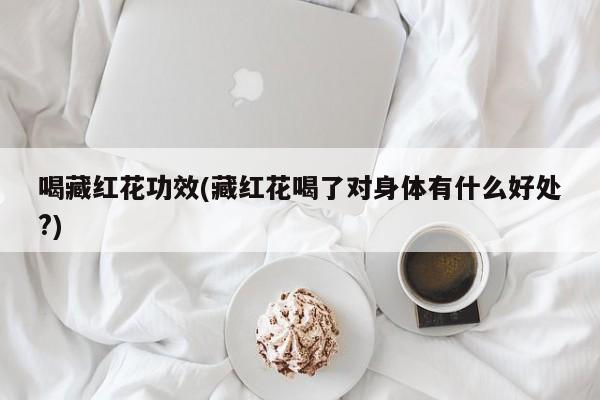 喝藏红花功效(藏红花喝了对身体有什么好处?)
