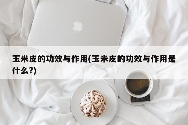 玉米皮的功效与作用(玉米皮的功效与作用是什么?)