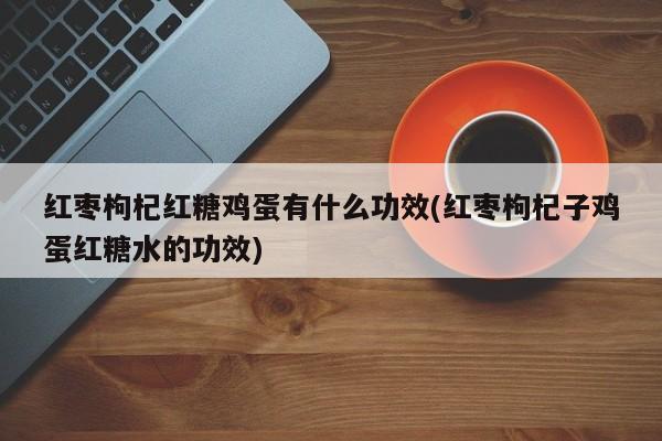 红枣枸杞红糖鸡蛋有什么功效(红枣枸杞子鸡蛋红糖水的功效)